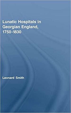 Lunatic Hospitals in Georgian England, 1750-1830 by Leonard Smith