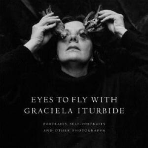 Eyes to Fly With: Portraits, Self-Portraits, and Other Photographs by Graciela Iturbide