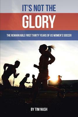 It's Not the Glory: The Remarkable First Thirty Years of US Women's Soccer by Tim Nash