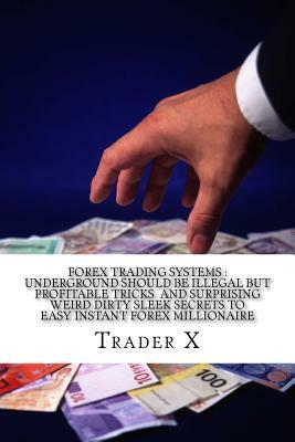 Forex Trading Systems: Underground Should Be Illegal But Profitable Tricks And Surprising Weird Dirty Sleek Secrets To Easy Instant Forex Mil by Trader X