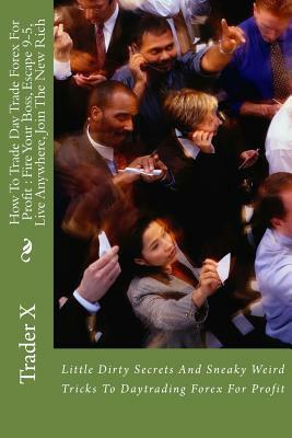How To Trade Day Trade Forex For Profit: Fire Your Boss, Escape 9-5, Live Anywhere, Join The New Rich: Little Dirty Secrets And Sneaky Weird Tricks To by Trader X