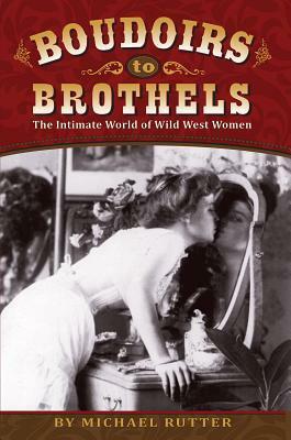 Boudoirs to Brothels: The Intimate World of Wild West Women by Michael Rutter