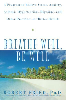 Breathe Well, Be Well: A Program to Relieve Stress, Anxiety, Asthma, Hypertension, Migraine, and Other Disorders for Better Health by Robert L. Fried