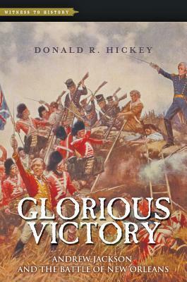 Glorious Victory: Andrew Jackson and the Battle of New Orleans by Donald R. Hickey