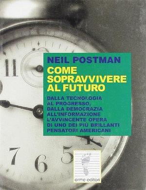 Come sopravvivere al futuro. Dalla tecnologia al progresso, dalla democrazia alla trasformazione. L'avvincente opera di uno dei più brillanti pensatori americani by Neil Postman, Neil Postman