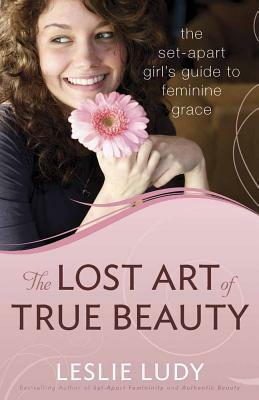 The Lost Art of True Beauty: The Set-Apart Girl's Guide to Feminine Grace by Leslie Ludy