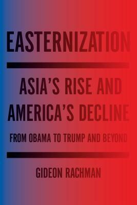 Easternization: Asia's Rise and America's Decline from Obama to Trump and Beyond by Gideon Rachman