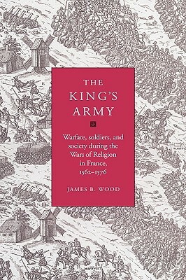 The King's Army: Warfare, Soldiers and Society During the Wars of Religion in France, 1562-76 by James B. Wood