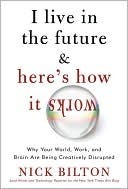 I Live in the Future & Here's How It Works: Why Your World, Work, and Brain Are Being Creatively Disrupted by Nick Bilton