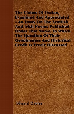 The Claims Of Ossian, Examined And Appreciated - An Essay On The Scottish And Irish Poems Published Under That Name; In Which The Question Of Their Ge by Edward Davies