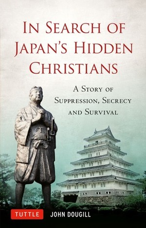 In Search of Japan's Hidden Christians: A Story of Suppression, Secrecy and Survival by John Dougill