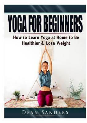 Yoga for Beginners: How to Learn Yoga at Home to Be Healthier & Lose Weight by Dean Sanders