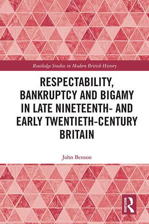 Respectability, Bankruptcy and Bigamy in Late Nineteenth- and Early Twentieth-Century Britain by John Benson