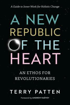 A New Republic of the Heart: An Ethos for Revolutionaries--A Guide to Inner Work for Holistic Change by Terry Patten