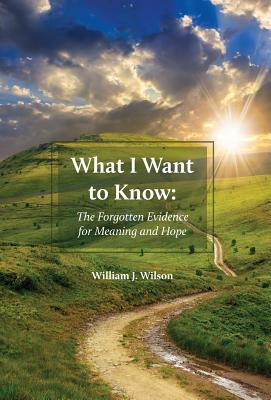 What I Want to Know: The Forgotten Evidence for Meaning and Hope by William J. Wilson
