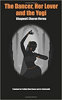 The Dancer, Her Lover and the Yogi by Archana Verma, Bhagwati Charan Verma