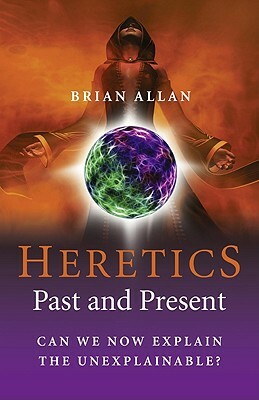 The Heretics: Past and Present: Can We Now Explain the Unexplainable? by Brian Allan