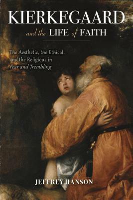 Kierkegaard and the Life of Faith: The Aesthetic, the Ethical, and the Religious in Fear and Trembling by Jeffrey Hanson