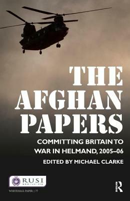 The Afghan Papers: Committing Britain to War in Helmand, 2005-06 by Michael Clarke