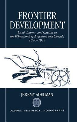 Frontier Development: Land, Labour, and Capital on the Wheatlands of Argentina and Canada, 1890-1914 by Jeremy Adelman