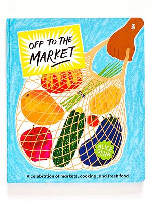 Off to the Market: A Celebration of Markets, Cooking, and Fresh Food by Alice Oehr