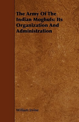 The Army of the Indian Moghuls: Its Organization and Administration by William Irvine