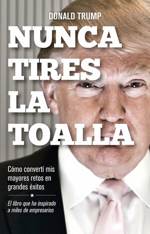 Nunca tires la toalla: Cómo convertí mis mayores retos en grandes éxitos by Donald J. Trump