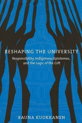 Reshaping the University: Responsibility, Indigenous Epistemes, and the Logic of the Gift by Rauna Kuokkanen