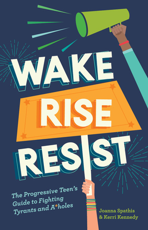 Wake, Rise, Resist: The Progressive Teen's Guide to Fighting Tyrants and A*holes by Kerri Kennedy, Joanna Spathis