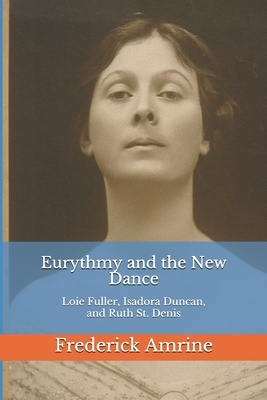 Eurythmy and the New Dance: Loie Fuller, Isadora Duncan, and Ruth St. Denis by Frederick Amrine