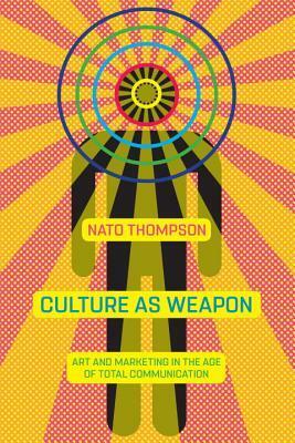 Culture as Weapon: Art and Marketing in the Age of Total Communication by Nato Thompson