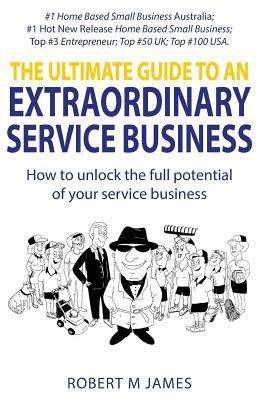 The Ultimate Guide To An Extraordinary Service Business by Robert M. James