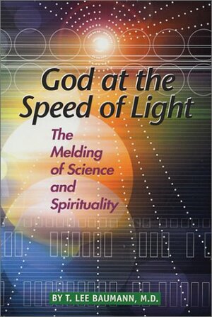 God at the Speed of Light: The Melding of Science and Spirituality by T. Lee Baumann