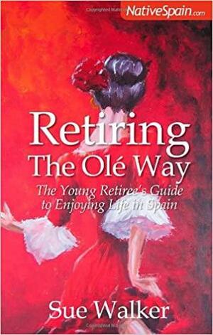 Retiring the Olé Way: The Young Retiree's Guide to Enjoying Life in Spain by Sue Walker