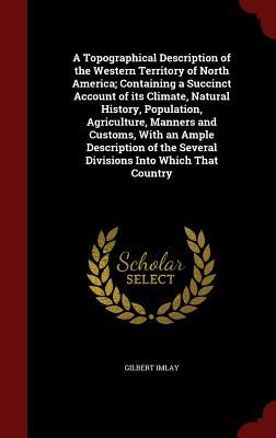 A Topographical Description of the Western Territory of North America; Containing a Succinct Account of Its Climate, Natural History, Population, Agri by Gilbert Imlay