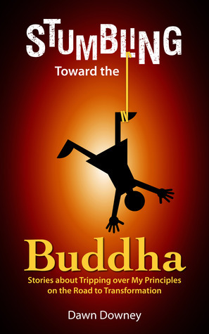 Stumbling Toward the Buddha: Stories about Tripping over My Principles on the Road to Transformation by Dawn Downey