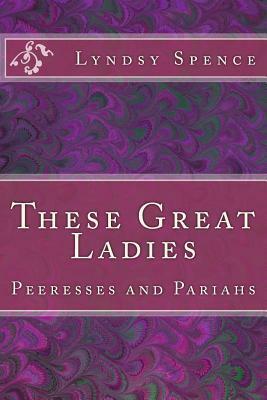 These Great Ladies: Peeresses and Pariahs by Lyndsy Spence