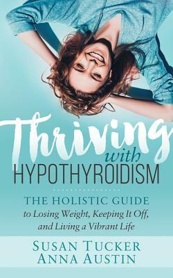 Thriving with Hypothyroidism: The Holistic Guide to Losing Weight, Keeping It Off, and Living a Vibrant Life by Anna Austin, Susan Tucker