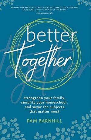 Better Together: Strengthen Your Family, Simplify Your Homeschool, and Savor the Subjects that Matter Most by Pam Barnhill, Pam Barnhill