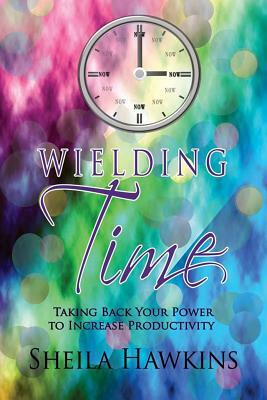 Wielding Time: Taking Back Your Power To Increase Productivity by Sheila Hawkins