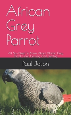 African Grey Parrot: All You Need To Know About African Grey Parrot, Care, Housing And Feeding by Paul Jason