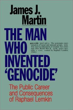The Man Who Invented Genocide: The Public Career And Consequences Of Raphael Lemkin by James J. Martin
