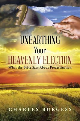 Unearthing Your Heavenly Election: What the Bible Says about Predestination by Charles Burgess