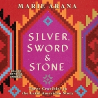 Silver, Sword, and Stone: Three Crucibles in the Latin American Story by Marie Arana