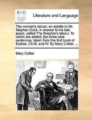 The Woman's Labour: An Epistle to Mr. Stephen Duck; In Answer to His Late Poem, Called the Thresher's Labour. to Which Are Added, the Three Wise ... Esdras, Ch.III. and IV. by Mary Collier, ... by Mary Collier, Mary Collier