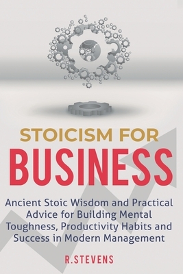 Stoicism for Business: Ancient stoic wisdom and practical advise for building mental toughness, productivity habits and success in modern man by R. Stevens