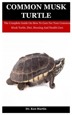 Common Musk Turtle: The Complete Guide On How To Care For Your Common Musk Turtle, Diet, Housing And Health Care by Ken Martin