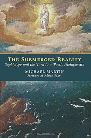The Submerged Reality: Sophiology and the Turn to a Poetic Metaphysics by Michael Martin, Adrian Pabst