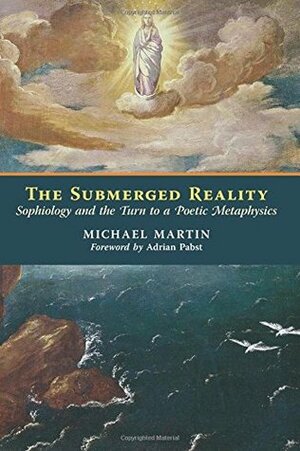 The Submerged Reality: Sophiology and the Turn to a Poetic Metaphysics by Adrian Pabst, Michael Martin