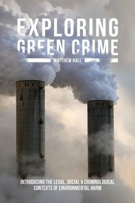 Exploring Green Crime: Introducing the Legal, Social and Criminological Contexts of Environmental Harm by Matthew Hall
